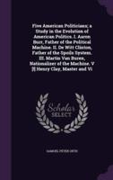 Five American Politicians; a Study in the Evolution of American Politics. I. Aaron Burr, Father of the Political Machine. II. De Witt Clinton, Father of the Spoils System. III. Martin Van Buren, Nationalizer of the Machine. V [!] Henry Clay, Master and Vi