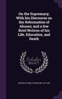 On the Supremacy, With His Discourse on the Reformation of Abuses; and a Few Brief Notices of His Life, Education, and Death