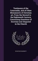 Testimony of the Catacombs, and of Other Monuments of Christian Art, From the Second to the Eighteenth Century, Concerning Questions of Doctrine Now Disputed in the Church