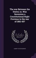 The War Between the States; or, Was Secession a Constitutional Right Previous to the War of 1861-65?