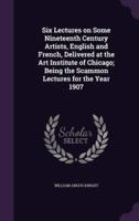 Six Lectures on Some Nineteenth Century Artists, English and French, Delivered at the Art Institute of Chicago; Being the Scammon Lectures for the Year 1907