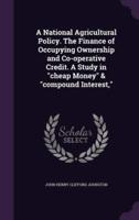 A National Agricultural Policy. The Finance of Occupying Ownership and Co-Operative Credit. A Study in "Cheap Money" & "Compound Interest,"