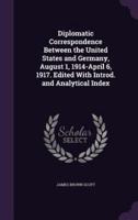 Diplomatic Correspondence Between the United States and Germany, August 1, 1914-April 6, 1917. Edited With Introd. And Analytical Index