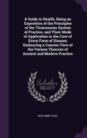 A Guide to Health, Being an Exposition of the Principles of the Thomsonian System of Practice, and Their Mode of Application in the Cure of Every Form of Disease; Embracing a Concise View of the Various Theories of Ancient and Modern Practice