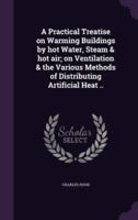 A Practical Treatise on Warming Buildings by Hot Water, Steam & Hot Air; on Ventilation & The Various Methods of Distributing Artificial Heat ..