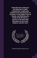 Greek Exercises, Being an Introduction to Greek Composition, Leading the Student From the Elements of Grammar to the Higher Parts of Syntax, and Referring the Greek of the Words to a Lexicon at the End; With Specimens of the Greek Dialects, and the Critic