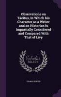 Observations on Tacitus, in Which His Character as a Writer and an Historian Is Impartially Considered and Compared With That of Livy