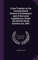 A Law Treatise on the Constitutional Powers of Parliament, and of the Local Legislatures, Under the British North America Act, 1867;