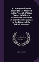 A Catalogue of Books Printed by (Or Ascribed to the Press Of) William Caxton, in Which Is Included the Pressmark of Every Copy Contained in the Library of the British Museum