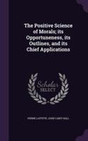 The Positive Science of Morals; Its Opportuneness, Its Outlines, and Its Chief Applications