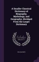 A Smaller Classical Dictionary of Biography, Mythology, and Geography; Abridged From the Larger Dictionary