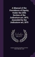 A Manual of the Prevalence of Equity, Under the 25th Section of the Judicature Act, 1873, Amended by the Judicature Act, 1875