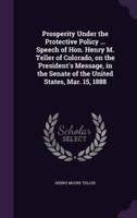 Prosperity Under the Protective Policy ... Speech of Hon. Henry M. Teller of Colorado, on the President's Message, in the Senate of the United States, Mar. 15, 1888