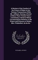 A Review of the Conduct of the Prince of Wales in His Various Transactions With Mr. Jefferys, During a Period of More Than Twenty Years; Containing a Detail of Many Circumstances Relative to the Prince and Princess of Wales, Mrs. Fitzherbert, &C.&c.&c.