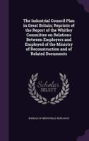 The Industrial Council Plan in Great Britain; Reprints of the Report of the Whitley Committee on Relations Between Employers and Employed of the Ministry of Reconstruction and of Related Documents