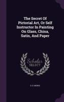 The Secret Of Pictorial Art, Or Self Instructor In Painting On Glass, China, Satin, And Paper