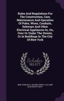 Rules And Regulations For The Construction, Care, Maintenance And Operation Of Poles, Wires, Conduits, Subways And Other Electrical Appliances In, On, Over Or Under The Streets, Or In Buildings In The City Of New York