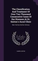 The Classification And Treatment Of Over Two Thousand Consecutive Cases Of Ear Diseases At Dr. Sexton's Aural Clinic