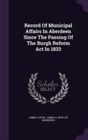 Record Of Municipal Affairs In Aberdeen Since The Passing Of The Burgh Reform Act In 1833