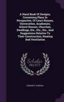 A Hand Book Of Designs, Containing Plans In Perspective, Of Court Houses, Universities, Academies, School Houses, Churches, Dwellings, Etc., Etc., Etc., And Suggestions Relative To Their Construction, Heating And Ventilation