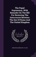 The Papal Supremacy, With Remarks On The Bill For Restoring The Intercourse Between The See Of Rome And The United Kingdom