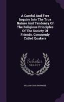 A Careful And Free Inquiry Into The True Nature And Tendency Of The Religious Principles Of The Society Of Friends, Commonly Called Quakers