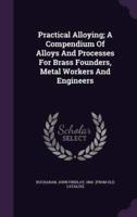 Practical Alloying; A Compendium Of Alloys And Processes For Brass Founders, Metal Workers And Engineers