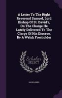 A Letter To The Right Reverend Samuel, Lord Bishop Of St. David's, On The Charge He Lately Delivered To The Clergy Of His Diocese. By A Welsh Freeholder