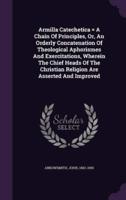 Armilla Catechetica = A Chain Of Principles, Or, An Orderly Concatenation Of Theological Aphorismes And Exercitations, Wherein The Chief Heads Of The Christian Religion Are Asserted And Improved