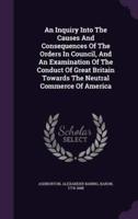 An Inquiry Into The Causes And Consequences Of The Orders In Council, And An Examination Of The Conduct Of Great Britain Towards The Neutral Commerce Of America