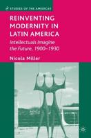 Reinventing Modernity in Latin America : Intellectuals Imagine the Future, 1900-1930