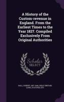 A History of the Custom-Revenue in England. From the Earliest Times to the Year 1827. Compiled Exclusively From Original Authorities