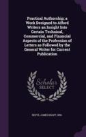Practical Authorship; a Work Designed to Afford Writers an Insight Into Certain Technical, Commercial, and Financial Aspects of the Profession of Letters as Followed by the General Writer for Current Publication