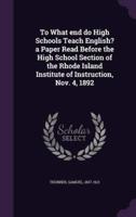 To What End Do High Schools Teach English? A Paper Read Before the High School Section of the Rhode Island Institute of Instruction, Nov. 4, 1892