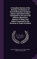 A Compleat System of the Revenue of Ireland in Its Several Branches of Import, Export, and Inland Duties; Calculated for the Use of All Officers, Merchants, Masters of Ships, and Others Concerned in the Revenue or Trade of Ireland