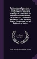 Parliamentary Procedure; a Compendium of Its Rules Compiled From the Latest and Highest Authorities, for the Use of Students and for the Guidance of Officers and Members of Clubs, Societies, Boards, Committees, and All Deliberative Bodies