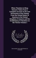 When Theodore Is King; Extracts Taken From a Complete Account of the New Declaration of the Change From the United States of America to the United Kingdom of America and the Establishing of Theodore on the Throne Volume 1