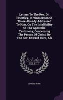 Letters To The Rev. Dr. Priestley, In Vindication Of Those Already Addressed To Him, On The Infallibility Of The Apostolic Testimony, Concerning The Person Of Christ. By The Rev. Edward Burn, A.b