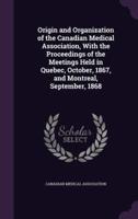 Origin and Organization of the Canadian Medical Association, With the Proceedings of the Meetings Held in Quebec, October, 1867, and Montreal, September, 1868