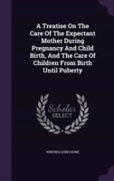 A Treatise On The Care Of The Expectant Mother During Pregnancy And Child Birth, And The Care Of Children From Birth Until Puberty
