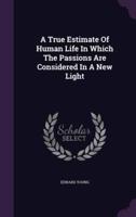 A True Estimate Of Human Life In Which The Passions Are Considered In A New Light
