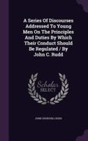 A Series Of Discourses Addressed To Young Men On The Principles And Duties By Which Their Conduct Should Be Regulated / By John C. Rudd