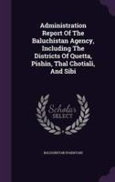 Administration Report Of The Baluchistan Agency, Including The Districts Of Quetta, Pishin, Thal Chotiali, And Sibi