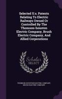 Selected U.s. Patents Relating To Electric Railways Owned Or Controlled By The Thomson-Houston Electric Company, Brush Electric Company, And Allied Corporations