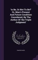 'To Be, Or Not To Be?' Or, Man's Present And Future Condition Considered, By The Author Of 'The Triple Judgment'