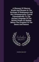 A Glossary Of Obscure Words And Phrases In The Writings Of Shakspeare And His Contemporaries Traced Etymologically To The Ancient Language Of The British People As Spoken Before The Irruption Of The Danes And Saxons