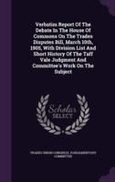 Verbatim Report Of The Debate In The House Of Commons On The Trades Disputes Bill, March 10Th, 1905, With Division List And Short History Of The Taff Vale Judgment And Committee's Work On The Subject