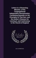 Letters to a Dissenting Minister, of the Congregational Independent Denomination, Containing Remarks on the Principles of That Sect, and the Author's Reasons for Leaving It, and Conforming to the Church of England