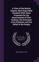 A View of the British Empire, More Especially Scotland; With Some Proposals for the Improvement of That Country, the Extension of Its Fisheries, and the Relief of the People