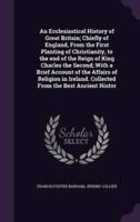 An Ecclesiastical History of Great Britain; Chiefly of England, From the First Planting of Christianity, to the End of the Reign of King Charles the Second; With a Brief Account of the Affairs of Religion in Ireland. Collected From the Best Ancient Histor